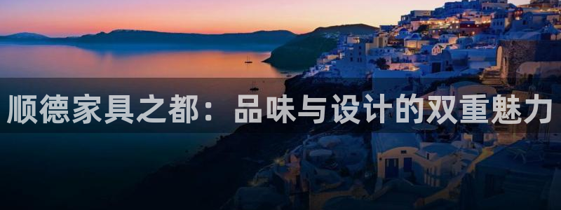星欧娱乐官网客服电话号码：顺德家具之都：品味与设计的双重魅力