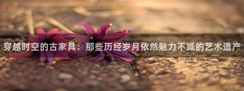 乌鲁木齐欧乐星城娱乐：穿越时空的古家具：那些历经岁月依然魅力
